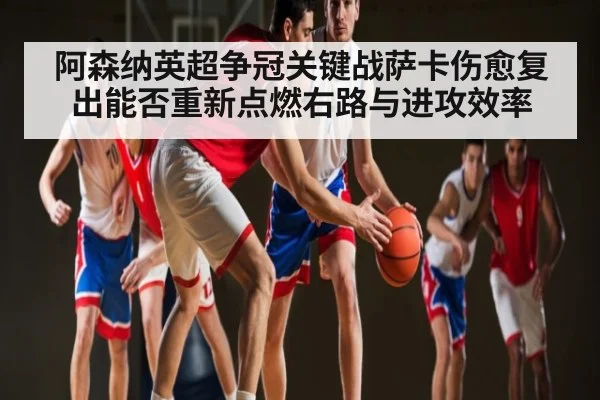 阿森纳英超争冠关键战萨卡伤愈复出能否重新点燃右路与进攻效率
