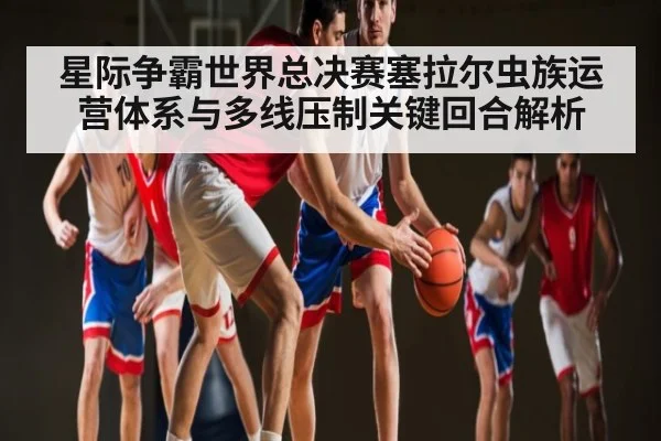 星际争霸世界总决赛塞拉尔虫族运营体系与多线压制关键回合解析